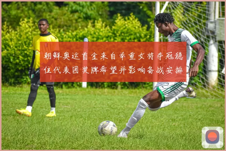 朝鲜奥运首金来自举重女将夺冠稳住代表团奖牌希望并影响备战安排