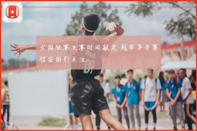 女排联赛决赛时间敲定 冠军争夺赛程安排引关注