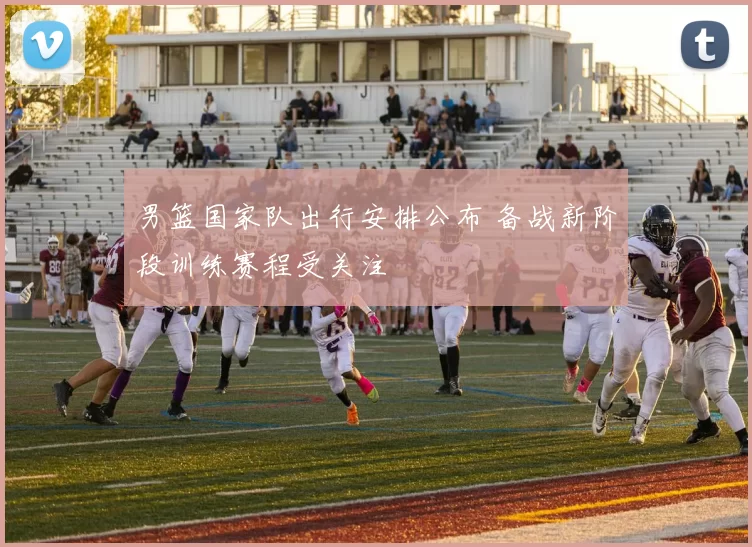 男篮国家队出行安排公布 备战新阶段训练赛程受关注