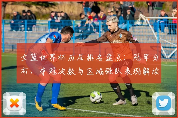 女篮世界杯历届排名盘点：冠军分布、夺冠次数与区域强队表现解读