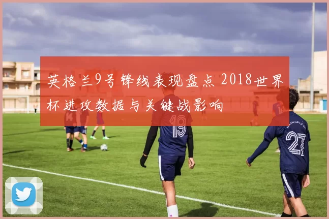 英格兰9号锋线表现盘点 2018世界杯进攻数据与关键战影响