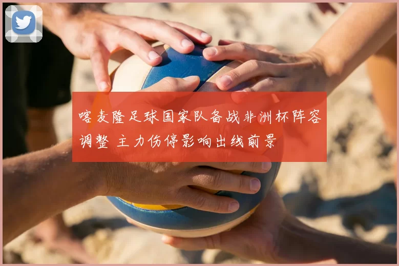 喀麦隆足球国家队备战非洲杯阵容调整 主力伤停影响出线前景