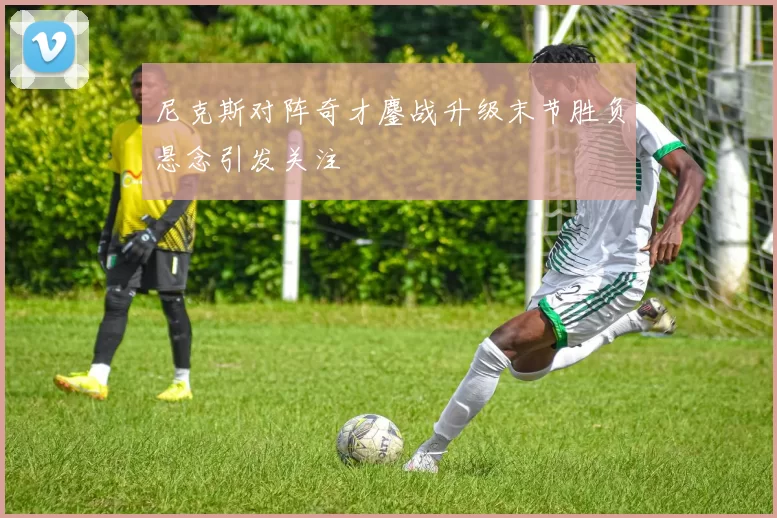 尼克斯对阵奇才鏖战升级末节胜负悬念引发关注