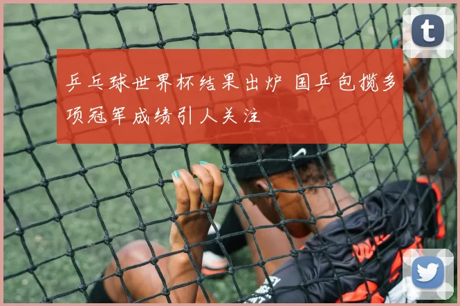 乒乓球世界杯结果出炉 国乒包揽多项冠军成绩引人关注