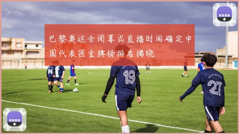 巴黎奥运会闭幕式直播时间确定中国代表团金牌榜排名揭晓