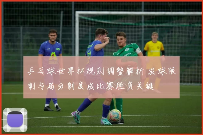 乒乓球世界杯规则调整解析 发球限制与局分制度成比赛胜负关键