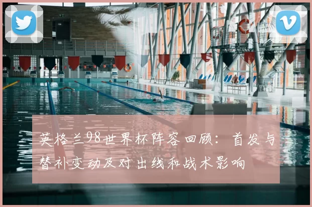 英格兰98世界杯阵容回顾：首发与替补变动及对出线和战术影响