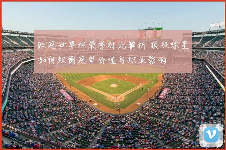 欧冠世界杯荣誉对比解析 顶级球星如何权衡冠军价值与职业影响