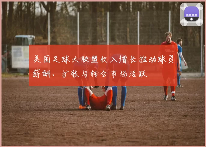 美国足球大联盟收入增长推动球员薪酬、扩张与转会市场活跃