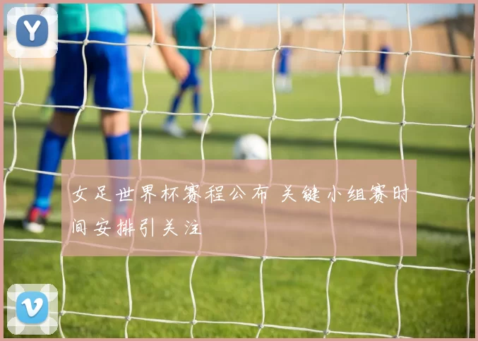 女足世界杯赛程公布 关键小组赛时间安排引关注