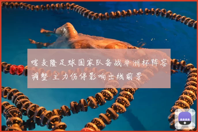 喀麦隆足球国家队备战非洲杯阵容调整 主力伤停影响出线前景