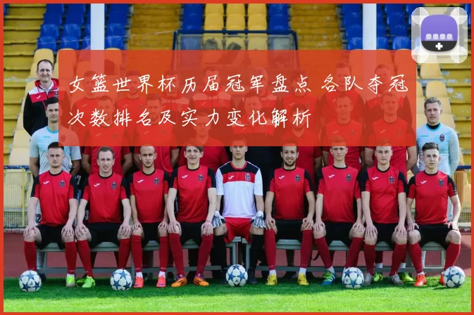 女篮世界杯历届冠军盘点 各队夺冠次数排名及实力变化解析