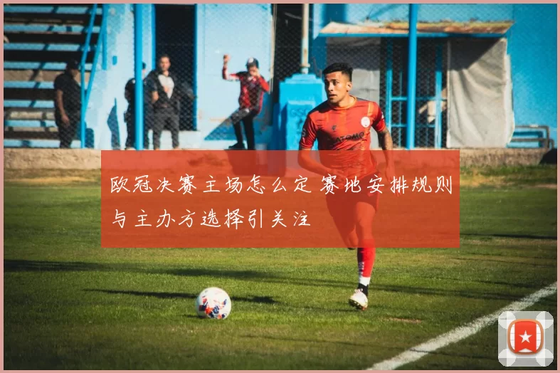 欧冠决赛主场怎么定 赛地安排规则与主办方选择引关注