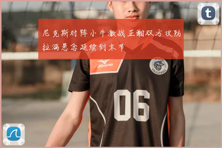 尼克斯对阵小牛激战正酣双方攻防拉满悬念延续到末节