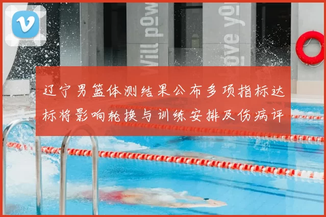 辽宁男篮体测结果公布多项指标达标将影响轮换与训练安排及伤病评估
