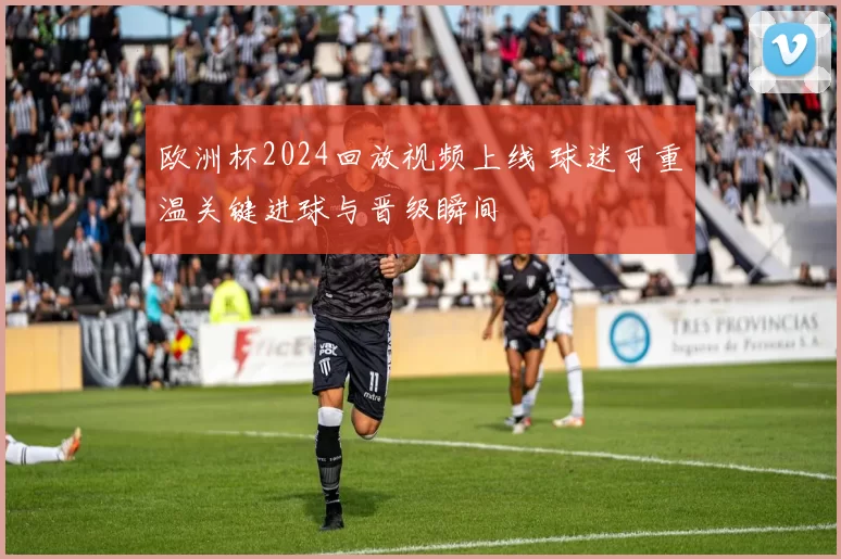 欧洲杯2024回放视频上线 球迷可重温关键进球与晋级瞬间