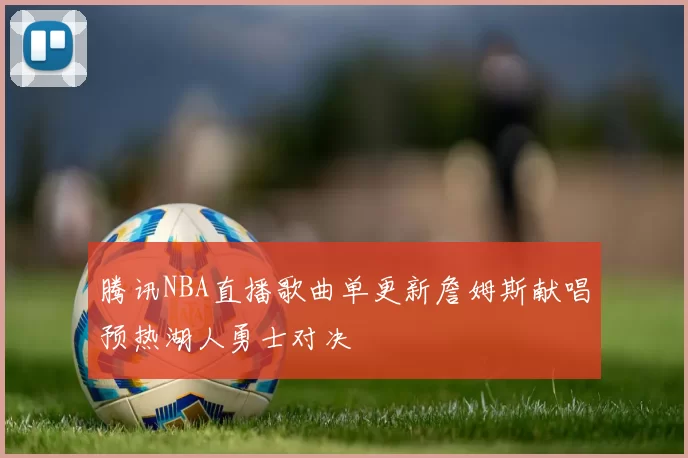 腾讯NBA直播歌曲单更新詹姆斯献唱预热湖人勇士对决