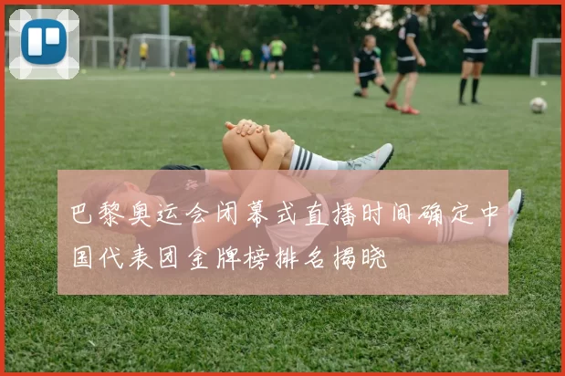 巴黎奥运会闭幕式直播时间确定中国代表团金牌榜排名揭晓