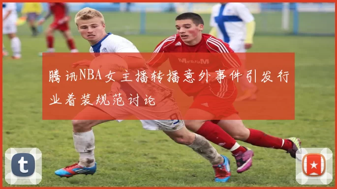 腾讯NBA女主播转播意外事件引发行业着装规范讨论