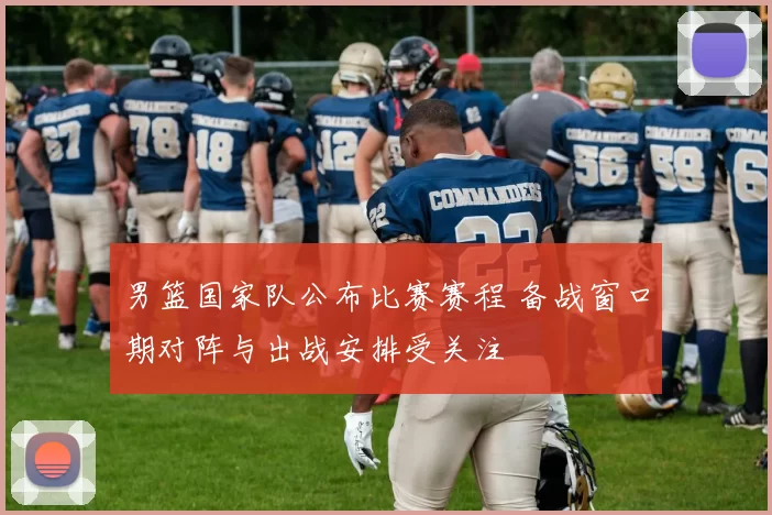 男篮国家队公布比赛赛程 备战窗口期对阵与出战安排受关注