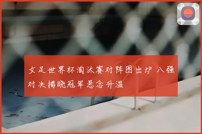 女足世界杯淘汰赛对阵图出炉 八强对决揭晓冠军悬念升温