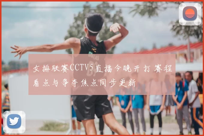 女排联赛CCTV5直播今晚开打 赛程看点与争夺焦点同步更新