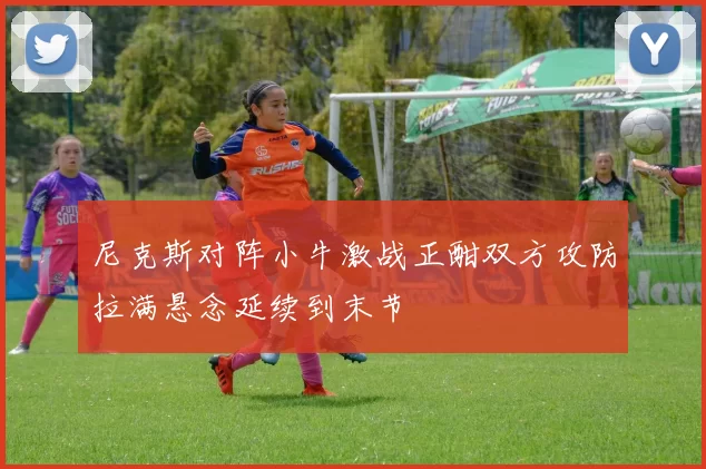 尼克斯对阵小牛激战正酣双方攻防拉满悬念延续到末节