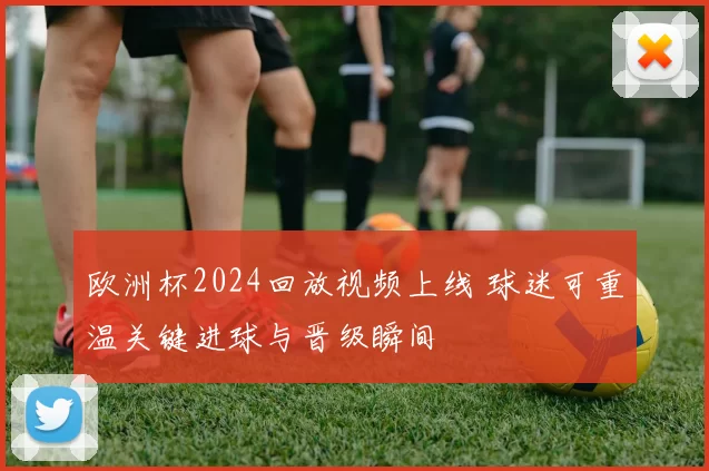 欧洲杯2024回放视频上线 球迷可重温关键进球与晋级瞬间