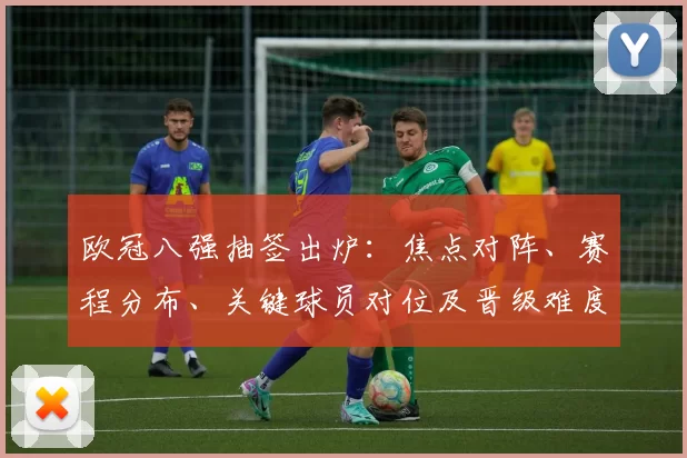 欧冠八强抽签出炉：焦点对阵、赛程分布、关键球员对位及晋级难度分析