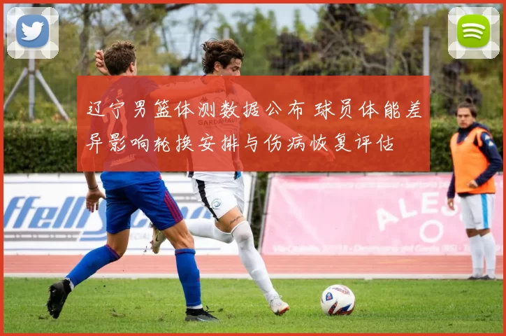 辽宁男篮体测数据公布 球员体能差异影响轮换安排与伤病恢复评估