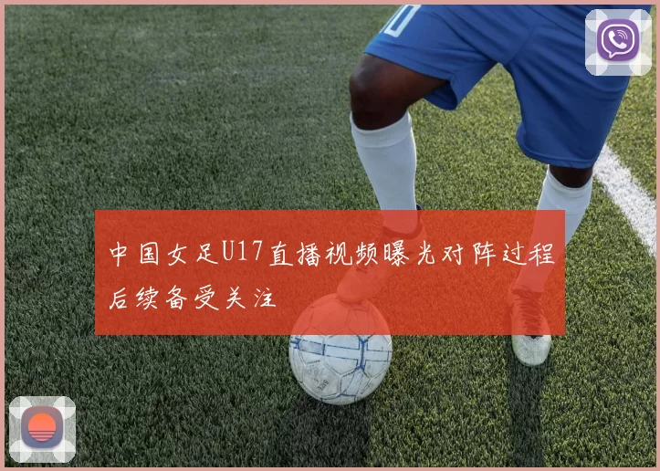 中国女足U17直播视频曝光对阵过程后续备受关注