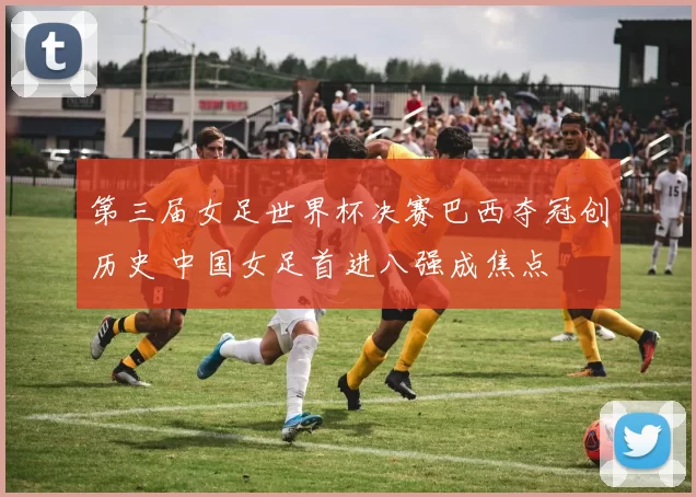 第三届女足世界杯决赛巴西夺冠创历史 中国女足首进八强成焦点