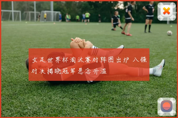 女足世界杯淘汰赛对阵图出炉 八强对决揭晓冠军悬念升温