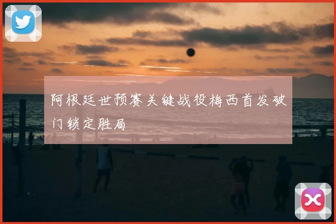 阿根廷世预赛关键战役梅西首发破门锁定胜局