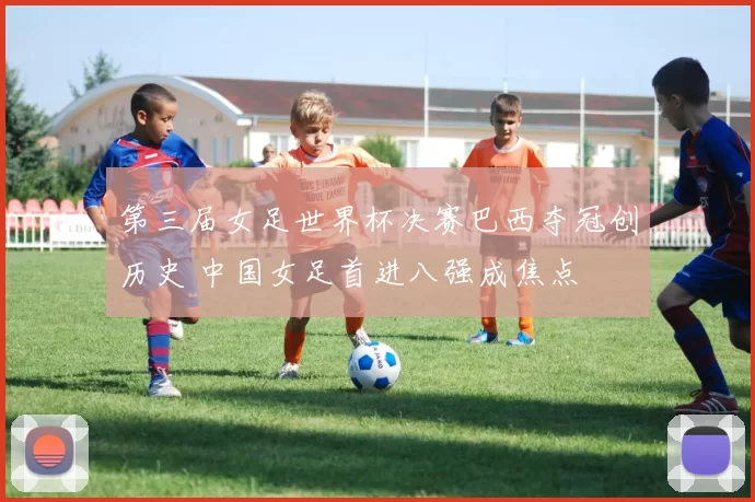 第三届女足世界杯决赛巴西夺冠创历史 中国女足首进八强成焦点