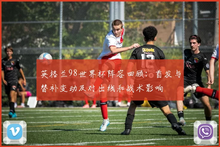 英格兰98世界杯阵容回顾：首发与替补变动及对出线和战术影响